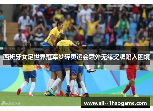 西班牙女足世界冠军梦碎奥运会意外无缘奖牌陷入困境