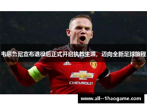 韦恩鲁尼宣布退役后正式开启执教生涯，迈向全新足球旅程